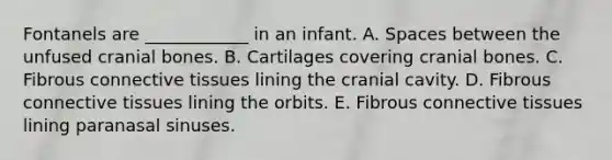 Fontanels are ____________ in an infant. A. Spaces between the unfused cranial bones. B. Cartilages covering cranial bones. C. Fibrous <a href='https://www.questionai.com/knowledge/kYDr0DHyc8-connective-tissue' class='anchor-knowledge'>connective tissue</a>s lining the cranial cavity. D. Fibrous connective tissues lining the orbits. E. Fibrous connective tissues lining paranasal sinuses.