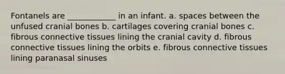 Fontanels are ____________ in an infant. a. spaces between the unfused cranial bones b. cartilages covering cranial bones c. fibrous connective tissues lining the cranial cavity d. fibrous connective tissues lining the orbits e. fibrous connective tissues lining paranasal sinuses