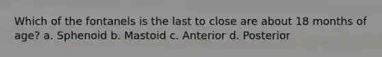 Which of the fontanels is the last to close are about 18 months of age? a. Sphenoid b. Mastoid c. Anterior d. Posterior