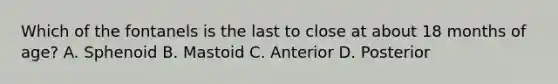 Which of the fontanels is the last to close at about 18 months of age? A. Sphenoid B. Mastoid C. Anterior D. Posterior