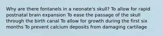 Why are there fontanels in a neonate's skull? To allow for rapid postnatal brain expansion To ease the passage of the skull through the birth canal To allow for growth during the first six months To prevent calcium deposits from damaging cartilage