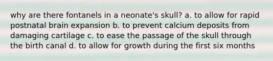 why are there fontanels in a neonate's skull? a. to allow for rapid postnatal brain expansion b. to prevent calcium deposits from damaging cartilage c. to ease the passage of the skull through the birth canal d. to allow for growth during the first six months