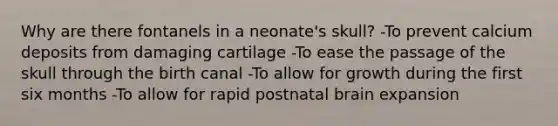 Why are there fontanels in a neonate's skull? -To prevent calcium deposits from damaging cartilage -To ease the passage of the skull through the birth canal -To allow for growth during the first six months -To allow for rapid postnatal brain expansion