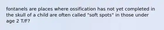 fontanels are places where ossification has not yet completed in the skull of a child are often called "soft spots" in those under age 2 T/F?