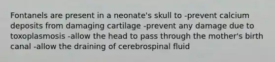 Fontanels are present in a neonate's skull to -prevent calcium deposits from damaging cartilage -prevent any damage due to toxoplasmosis -allow the head to pass through the mother's birth canal -allow the draining of cerebrospinal fluid