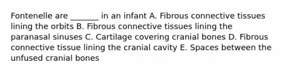 Fontenelle are _______ in an infant A. Fibrous connective tissues lining the orbits B. Fibrous connective tissues lining the paranasal sinuses C. Cartilage covering cranial bones D. Fibrous connective tissue lining the cranial cavity E. Spaces between the unfused cranial bones