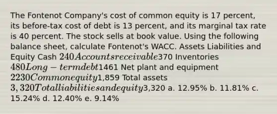 The Fontenot Company's cost of common equity is 17 percent, its before-tax cost of debt is 13 percent, and its marginal tax rate is 40 percent. The stock sells at book value. Using the following balance sheet, calculate Fontenot's WACC. Assets Liabilities and Equity Cash 240 Accounts receivable370 Inventories 480 Long-term debt1461 Net plant and equipment 2230 Common equity1,859 Total assets 3,320 Total liabilities and equity3,320 a. 12.95% b. 11.81% c. 15.24% d. 12.40% e. 9.14%