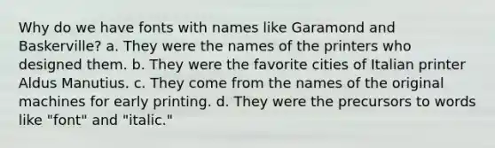 Why do we have fonts with names like Garamond and Baskerville? a. They were the names of the printers who designed them. b. They were the favorite cities of Italian printer Aldus Manutius. c. They come from the names of the original machines for early printing. d. They were the precursors to words like "font" and "italic."