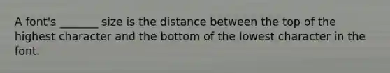 A font's _______ size is the distance between the top of the highest character and the bottom of the lowest character in the font.