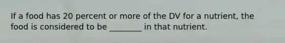 If a food has 20 percent or more of the DV for a nutrient, the food is considered to be ________ in that nutrient.