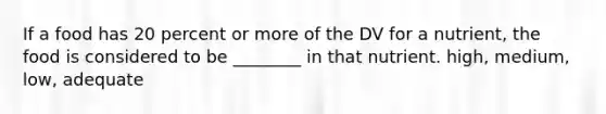 If a food has 20 percent or more of the DV for a nutrient, the food is considered to be ________ in that nutrient. high, medium, low, adequate