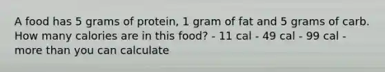 A food has 5 grams of protein, 1 gram of fat and 5 grams of carb. How many calories are in this food? - 11 cal - 49 cal - 99 cal - <a href='https://www.questionai.com/knowledge/keWHlEPx42-more-than' class='anchor-knowledge'>more than</a> you can calculate