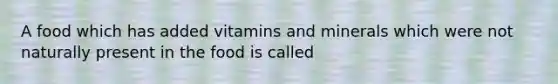 A food which has added vitamins and minerals which were not naturally present in the food is called