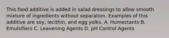 This food additive is added in salad dressings to allow smooth mixture of ingredients without separation. Examples of this additive are soy, lecithin, and egg yolks. A. Humectants B. Emulsifiers C. Leavening Agents D. pH Control Agents