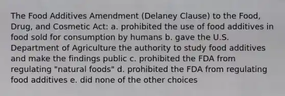 The Food Additives Amendment (Delaney Clause) to the Food, Drug, and Cosmetic Act: a. prohibited the use of food additives in food sold for consumption by humans b. gave the U.S. Department of Agriculture the authority to study food additives and make the findings public c. prohibited the FDA from regulating "natural foods" d. prohibited the FDA from regulating food additives e. did none of the other choices