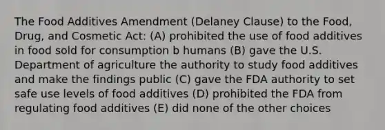 The Food Additives Amendment (Delaney Clause) to the Food, Drug, and Cosmetic Act: (A) prohibited the use of food additives in food sold for consumption b humans (B) gave the U.S. Department of agriculture the authority to study food additives and make the findings public (C) gave the FDA authority to set safe use levels of food additives (D) prohibited the FDA from regulating food additives (E) did none of the other choices