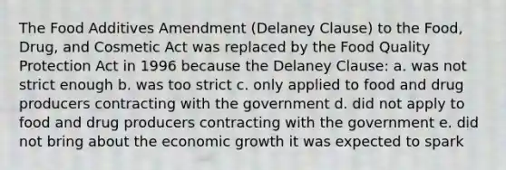 The Food Additives Amendment (Delaney Clause) to the Food, Drug, and Cosmetic Act was replaced by the Food Quality Protection Act in 1996 because the Delaney Clause: a. was not strict enough b. was too strict c. only applied to food and drug producers contracting with the government d. did not apply to food and drug producers contracting with the government e. did not bring about the economic growth it was expected to spark