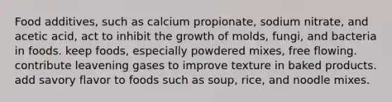 Food additives, such as calcium propionate, sodium nitrate, and acetic acid, act to inhibit the growth of molds, fungi, and bacteria in foods. keep foods, especially powdered mixes, free flowing. contribute leavening gases to improve texture in baked products. add savory flavor to foods such as soup, rice, and noodle mixes.