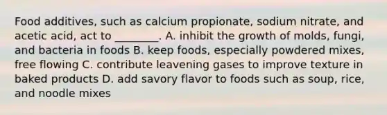 Food additives, such as calcium propionate, sodium nitrate, and acetic acid, act to ________. A. inhibit the growth of molds, fungi, and bacteria in foods B. keep foods, especially powdered mixes, free flowing C. contribute leavening gases to improve texture in baked products D. add savory flavor to foods such as soup, rice, and noodle mixes