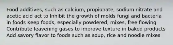 Food additives, such as calcium, propionate, sodium nitrate and acetic acid act to Inhibit the growth of molds fungi and bacteria in foods Keep foods, especially powdered, mixes, free flowing Contribute leavening gases to improve texture in baked products Add savory flavor to foods such as soup, rice and noodle mixes