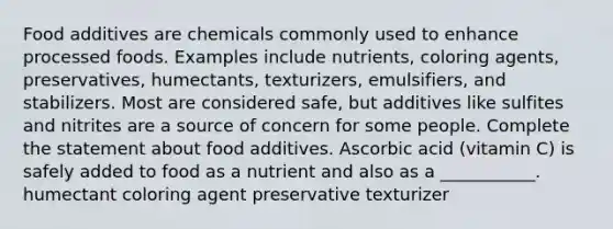 Food additives are chemicals commonly used to enhance processed foods. Examples include nutrients, coloring agents, preservatives, humectants, texturizers, emulsifiers, and stabilizers. Most are considered safe, but additives like sulfites and nitrites are a source of concern for some people. Complete the statement about food additives. Ascorbic acid (vitamin C) is safely added to food as a nutrient and also as a ___________. humectant coloring agent preservative texturizer