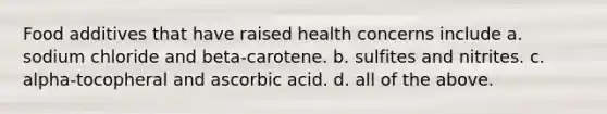 Food additives that have raised health concerns include a. sodium chloride and beta-carotene. b. sulfites and nitrites. c. alpha-tocopheral and ascorbic acid. d. all of the above.