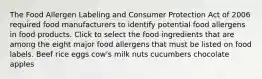 The Food Allergen Labeling and Consumer Protection Act of 2006 required food manufacturers to identify potential food allergens in food products. Click to select the food ingredients that are among the eight major food allergens that must be listed on food labels. Beef rice eggs cow's milk nuts cucumbers chocolate apples