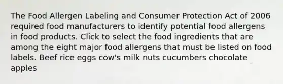 The Food Allergen Labeling and Consumer Protection Act of 2006 required food manufacturers to identify potential food allergens in food products. Click to select the food ingredients that are among the eight major food allergens that must be listed on food labels. Beef rice eggs cow's milk nuts cucumbers chocolate apples