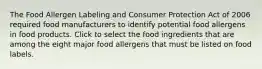 The Food Allergen Labeling and Consumer Protection Act of 2006 required food manufacturers to identify potential food allergens in food products. Click to select the food ingredients that are among the eight major food allergens that must be listed on food labels.