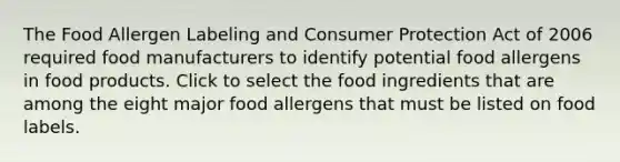 The Food Allergen Labeling and Consumer Protection Act of 2006 required food manufacturers to identify potential food allergens in food products. Click to select the food ingredients that are among the eight major food allergens that must be listed on food labels.