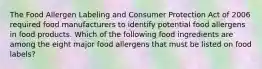 The Food Allergen Labeling and Consumer Protection Act of 2006 required food manufacturers to identify potential food allergens in food products. Which of the following food ingredients are among the eight major food allergens that must be listed on food labels?