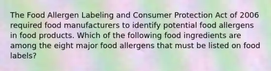 The Food Allergen Labeling and Consumer Protection Act of 2006 required food manufacturers to identify potential food allergens in food products. Which of the following food ingredients are among the eight major food allergens that must be listed on food labels?