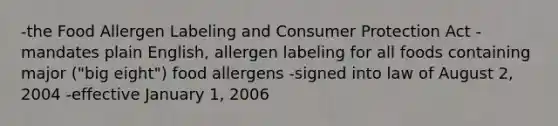 -the Food Allergen Labeling and Consumer Protection Act -mandates plain English, allergen labeling for all foods containing major ("big eight") food allergens -signed into law of August 2, 2004 -effective January 1, 2006