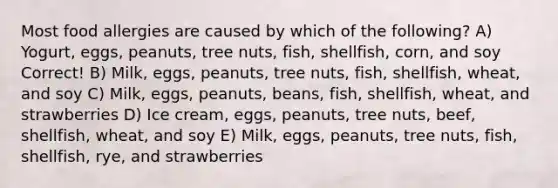 Most food allergies are caused by which of the following? A) Yogurt, eggs, peanuts, tree nuts, fish, shellfish, corn, and soy Correct! B) Milk, eggs, peanuts, tree nuts, fish, shellfish, wheat, and soy C) Milk, eggs, peanuts, beans, fish, shellfish, wheat, and strawberries D) Ice cream, eggs, peanuts, tree nuts, beef, shellfish, wheat, and soy E) Milk, eggs, peanuts, tree nuts, fish, shellfish, rye, and strawberries