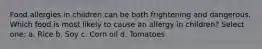 Food allergies in children can be both frightening and dangerous. Which food is most likely to cause an allergy in children? Select one: a. Rice b. Soy c. Corn oil d. Tomatoes