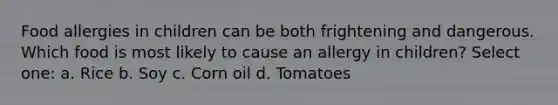 Food allergies in children can be both frightening and dangerous. Which food is most likely to cause an allergy in children? Select one: a. Rice b. Soy c. Corn oil d. Tomatoes