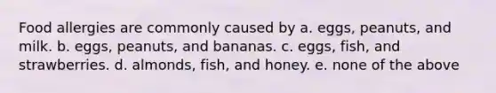 Food allergies are commonly caused by a. eggs, peanuts, and milk. b. eggs, peanuts, and bananas. c. eggs, fish, and strawberries. d. almonds, fish, and honey. e. none of the above