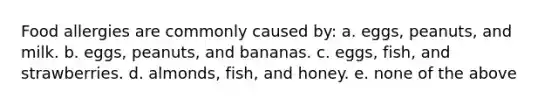 Food allergies are commonly caused by: a. eggs, peanuts, and milk. b. eggs, peanuts, and bananas. c. eggs, fish, and strawberries. d. almonds, fish, and honey. e. none of the above​