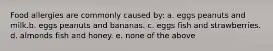 Food allergies are commonly caused by: a. eggs peanuts and milk.b. eggs peanuts and bananas. c. eggs fish and strawberries. d. almonds fish and honey. e. none of the above