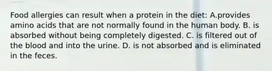 Food allergies can result when a protein in the diet: A.provides amino acids that are not normally found in the human body. B. is absorbed without being completely digested. C. is filtered out of the blood and into the urine. D. is not absorbed and is eliminated in the feces.