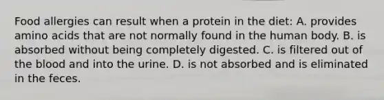 Food allergies can result when a protein in the diet: A. provides amino acids that are not normally found in the human body. B. is absorbed without being completely digested. C. is filtered out of the blood and into the urine. D. is not absorbed and is eliminated in the feces.