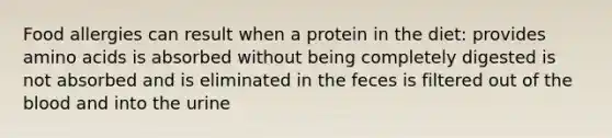 Food allergies can result when a protein in the diet: provides amino acids is absorbed without being completely digested is not absorbed and is eliminated in the feces is filtered out of the blood and into the urine