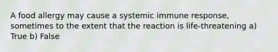 A food allergy may cause a systemic immune response, sometimes to the extent that the reaction is life-threatening a) True b) False