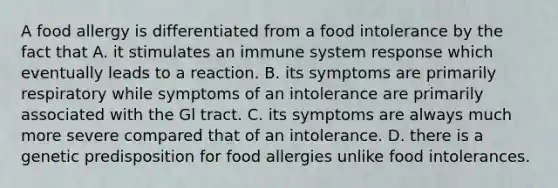 A food allergy is differentiated from a food intolerance by the fact that A. it stimulates an immune system response which eventually leads to a reaction. B. its symptoms are primarily respiratory while symptoms of an intolerance are primarily associated with the Gl tract. C. its symptoms are always much more severe compared that of an intolerance. D. there is a genetic predisposition for food allergies unlike food intolerances.