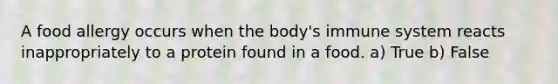 A food allergy occurs when the body's immune system reacts inappropriately to a protein found in a food. a) True b) False