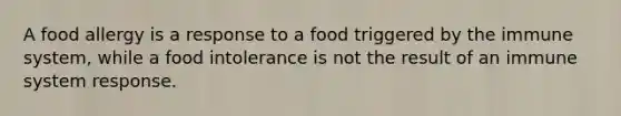 A food allergy is a response to a food triggered by the immune system, while a food intolerance is not the result of an immune system response.