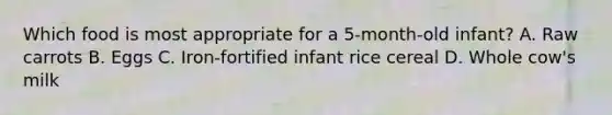 Which food is most appropriate for a 5-month-old infant? A. Raw carrots B. Eggs C. Iron-fortified infant rice cereal D. Whole cow's milk