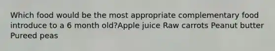 Which food would be the most appropriate complementary food introduce to a 6 month old?Apple juice Raw carrots Peanut butter Pureed peas