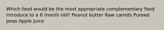 Which food would be the most appropriate complementary food introduce to a 6 month old? Peanut butter Raw carrots Pureed peas Apple juice