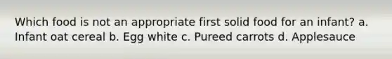 Which food is not an appropriate first solid food for an infant? a. Infant oat cereal b. Egg white c. Pureed carrots d. Applesauce